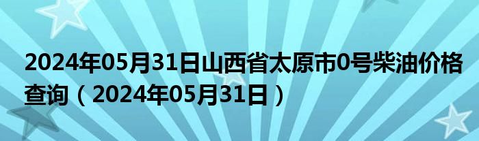 2024年05月31日山西省太原市0号柴油价格查询（2024年05月31日）