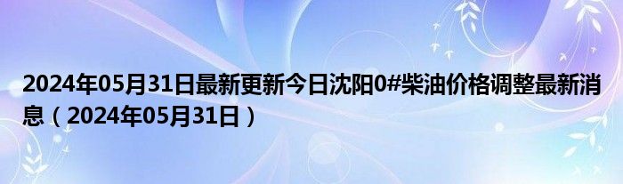 2024年05月31日最新更新今日沈阳0#柴油价格调整最新消息（2024年05月31日）