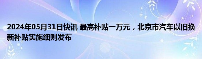 2024年05月31日快讯 最高补贴一万元，北京市汽车以旧换新补贴实施细则发布