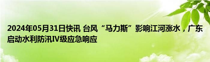 2024年05月31日快讯 台风“马力斯”影响江河涨水，广东启动水利防汛Ⅳ级应急响应