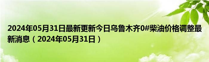 2024年05月31日最新更新今日乌鲁木齐0#柴油价格调整最新消息（2024年05月31日）