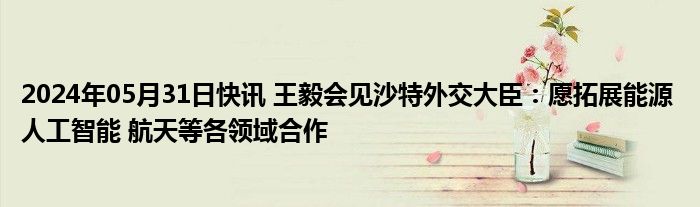 2024年05月31日快讯 王毅会见沙特外交大臣：愿拓展能源 人工智能 航天等各领域合作