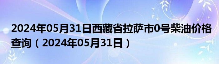 2024年05月31日西藏省拉萨市0号柴油价格查询（2024年05月31日）