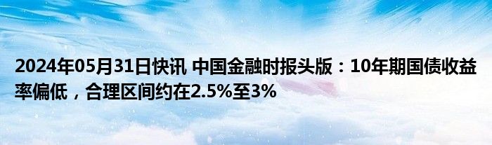 2024年05月31日快讯 中国金融时报头版：10年期国债收益率偏低，合理区间约在2.5%至3%