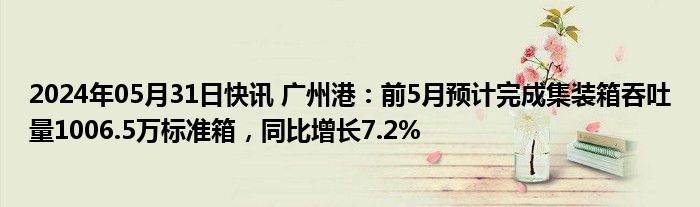 2024年05月31日快讯 广州港：前5月预计完成集装箱吞吐量1006.5万标准箱，同比增长7.2%