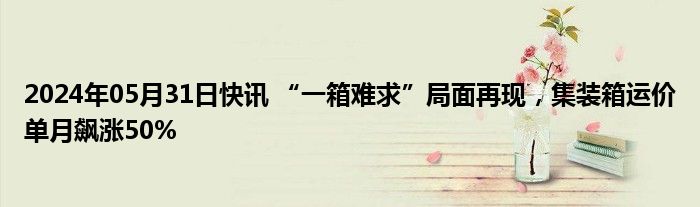 2024年05月31日快讯 “一箱难求”局面再现，集装箱运价单月飙涨50%