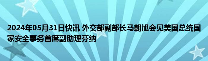 2024年05月31日快讯 外交部副部长马朝旭会见美国总统国家安全事务首席副助理芬纳