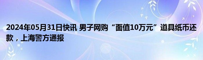 2024年05月31日快讯 男子网购“面值10万元”道具纸币还款，上海警方通报