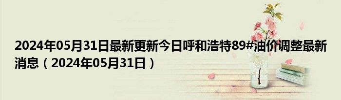 2024年05月31日最新更新今日呼和浩特89#油价调整最新消息（2024年05月31日）