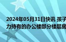 2024年05月31日快讯 孩子王：拟4.9亿元购买关联方星仁力持有的办公楼部分楼层房地产