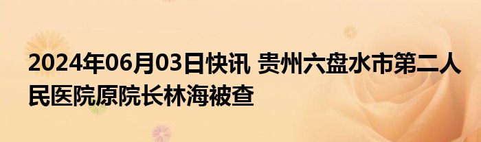 2024年06月03日快讯 贵州六盘水市第二人民医院原院长林海被查