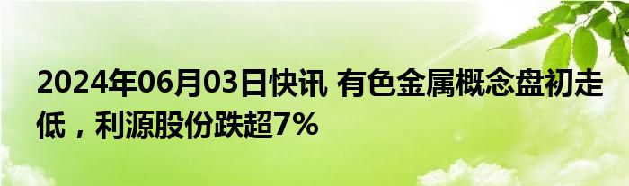 2024年06月03日快讯 有色金属概念盘初走低，利源股份跌超7%