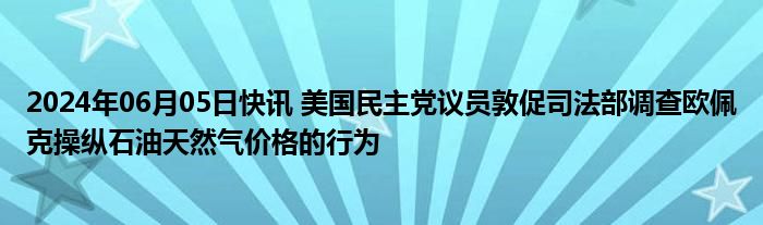 2024年06月05日快讯 美国民主党议员敦促司法部调查欧佩克操纵石油天然气价格的行为