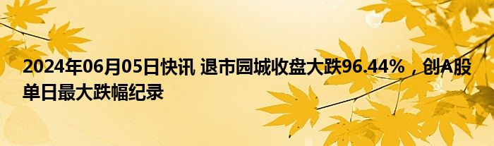 2024年06月05日快讯 退市园城收盘大跌96.44%，创A股单日最大跌幅纪录