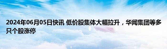 2024年06月05日快讯 低价股集体大幅拉升，华闻集团等多只个股涨停