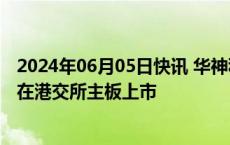 2024年06月05日快讯 华神科技：参股公司凌凯科技拟申请在港交所主板上市