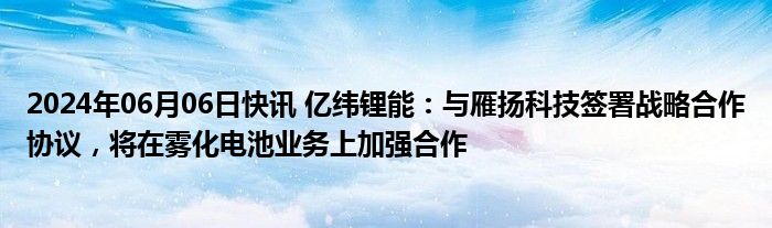 2024年06月06日快讯 亿纬锂能：与雁扬科技签署战略合作协议，将在雾化电池业务上加强合作