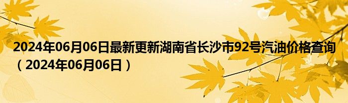 2024年06月06日最新更新湖南省长沙市92号汽油价格查询（2024年06月06日）