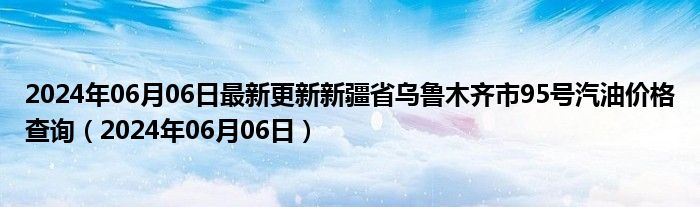 2024年06月06日最新更新新疆省乌鲁木齐市95号汽油价格查询（2024年06月06日）