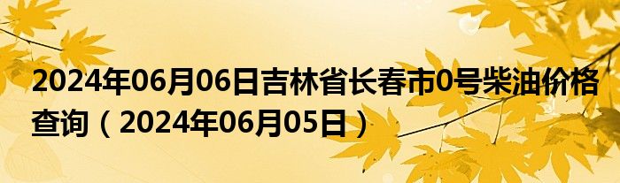 2024年06月06日吉林省长春市0号柴油价格查询（2024年06月05日）