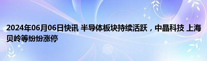 2024年06月06日快讯 半导体板块持续活跃，中晶科技 上海贝岭等纷纷涨停