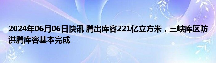 2024年06月06日快讯 腾出库容221亿立方米，三峡库区防洪腾库容基本完成