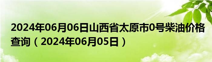 2024年06月06日山西省太原市0号柴油价格查询（2024年06月05日）