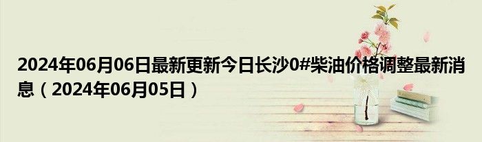 2024年06月06日最新更新今日长沙0#柴油价格调整最新消息（2024年06月05日）