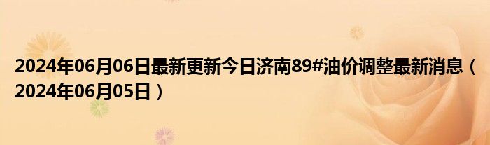 2024年06月06日最新更新今日济南89#油价调整最新消息（2024年06月05日）