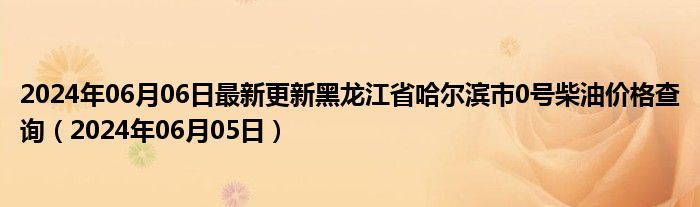 2024年06月06日最新更新黑龙江省哈尔滨市0号柴油价格查询（2024年06月05日）