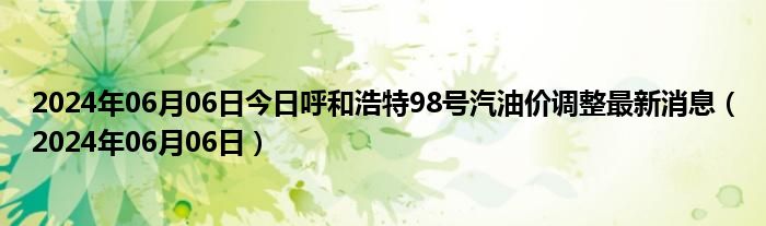 2024年06月06日今日呼和浩特98号汽油价调整最新消息（2024年06月06日）