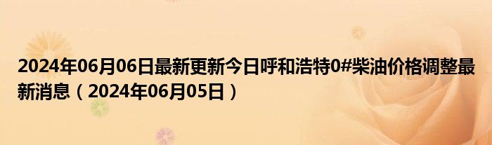 2024年06月06日最新更新今日呼和浩特0#柴油价格调整最新消息（2024年06月05日）