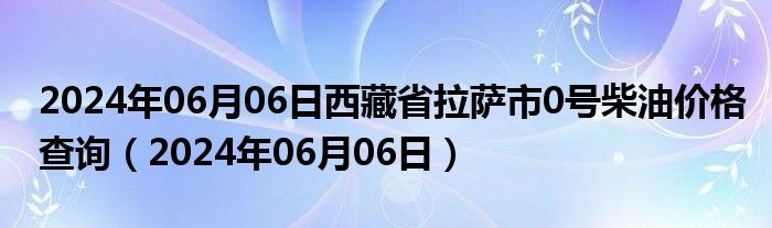 2024年06月06日西藏省拉萨市0号柴油价格查询（2024年06月06日）