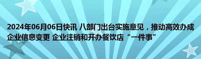 2024年06月06日快讯 八部门出台实施意见，推动高效办成企业信息变更 企业注销和开办餐饮店“一件事”