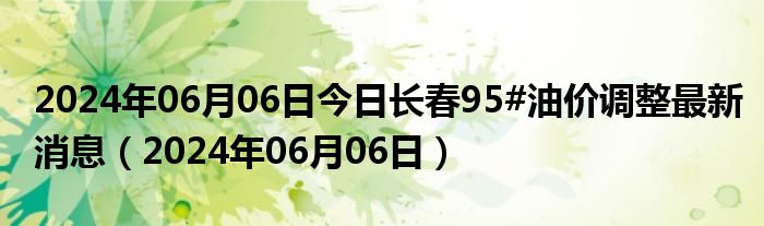 2024年06月06日今日长春95#油价调整最新消息（2024年06月06日）