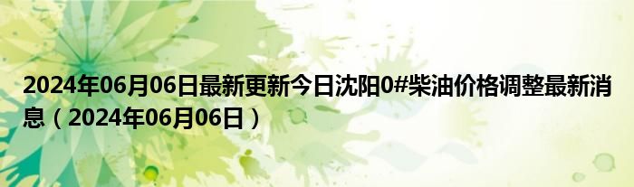 2024年06月06日最新更新今日沈阳0#柴油价格调整最新消息（2024年06月06日）