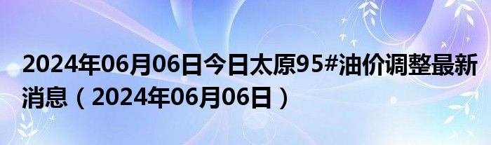 2024年06月06日今日太原95#油价调整最新消息（2024年06月06日）