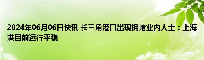 2024年06月06日快讯 长三角港口出现拥堵业内人士：上海港目前运行平稳