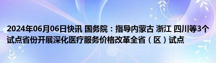 2024年06月06日快讯 国务院：指导内蒙古 浙江 四川等3个试点省份开展深化医疗服务价格改革全省（区）试点