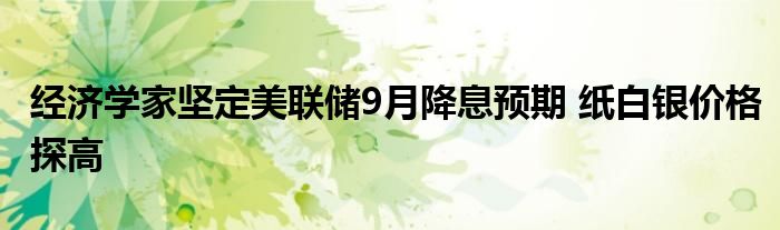 经济学家坚定美联储9月降息预期 纸白银价格探高