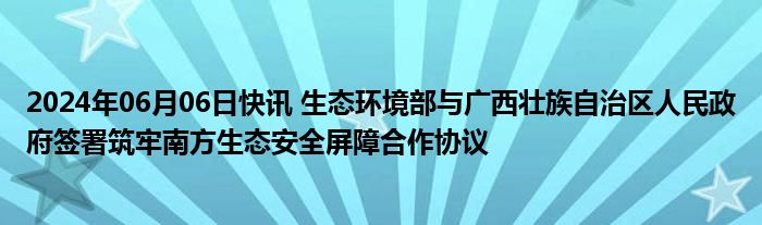 2024年06月06日快讯 生态环境部与广西壮族自治区人民政府签署筑牢南方生态安全屏障合作协议