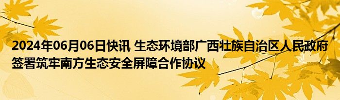 2024年06月06日快讯 生态环境部广西壮族自治区人民政府签署筑牢南方生态安全屏障合作协议