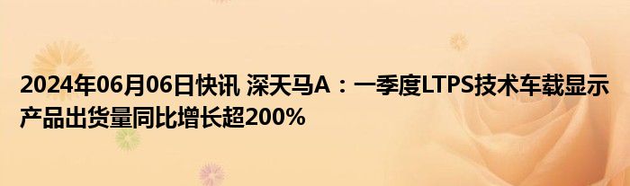 2024年06月06日快讯 深天马A：一季度LTPS技术车载显示产品出货量同比增长超200%