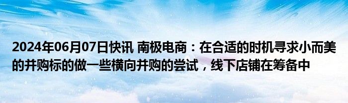 2024年06月07日快讯 南极电商：在合适的时机寻求小而美的并购标的做一些横向并购的尝试，线下店铺在筹备中