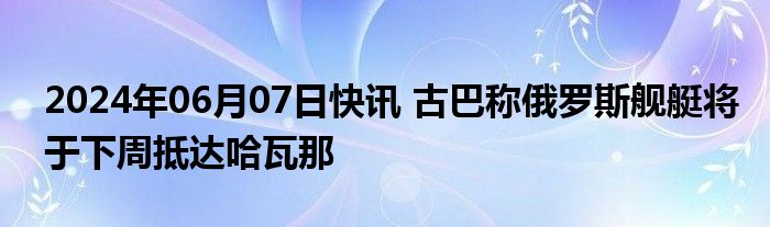 2024年06月07日快讯 古巴称俄罗斯舰艇将于下周抵达哈瓦那