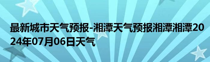 最新城市天气预报-湘潭天气预报湘潭湘潭2024年07月06日天气