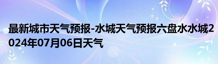 最新城市天气预报-水城天气预报六盘水水城2024年07月06日天气