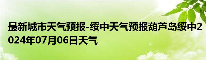 最新城市天气预报-绥中天气预报葫芦岛绥中2024年07月06日天气