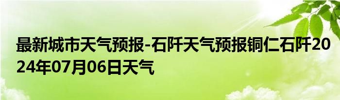 最新城市天气预报-石阡天气预报铜仁石阡2024年07月06日天气