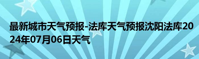 最新城市天气预报-法库天气预报沈阳法库2024年07月06日天气